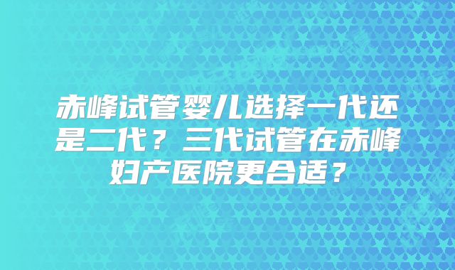 赤峰试管婴儿选择一代还是二代?三代试管在赤峰妇产医院更合适?