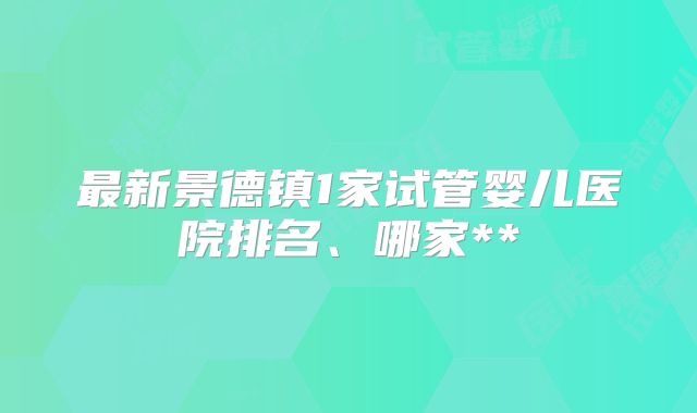 最新景德镇1家试管婴儿医院排名、哪家**