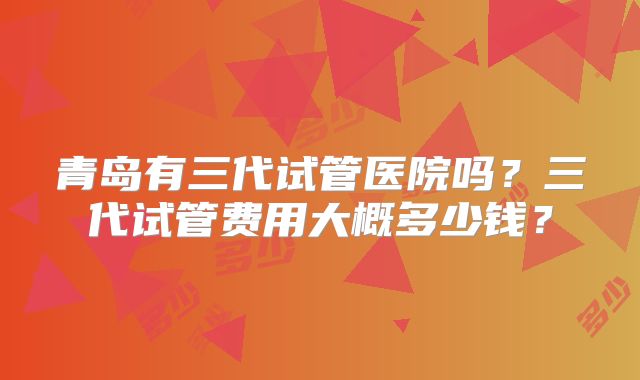 青岛有三代试管医院吗？三代试管费用大概多少钱？