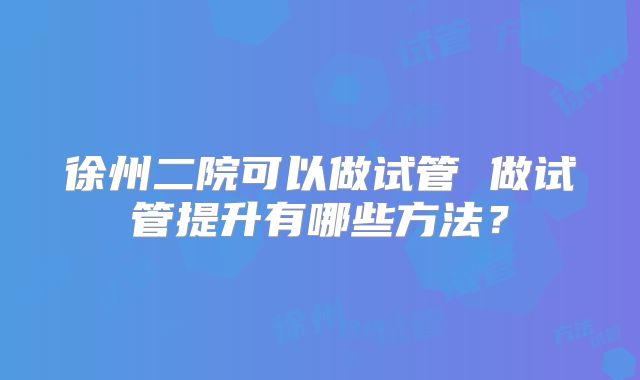 徐州二院可以做试管 做试管提升有哪些方法?