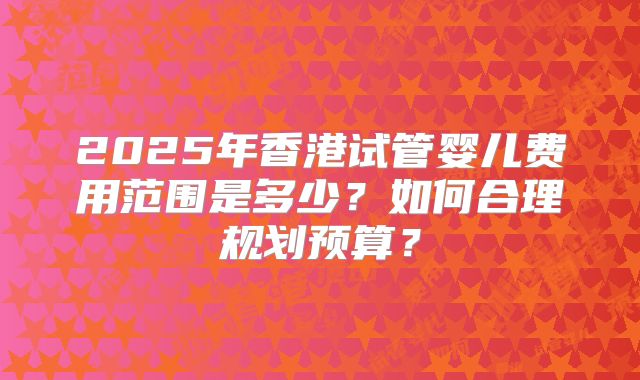 2025年香港试管婴儿费用范围是多少？如何合理规划预算？
