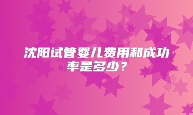 沈阳试管婴儿费用和成功率是多少？