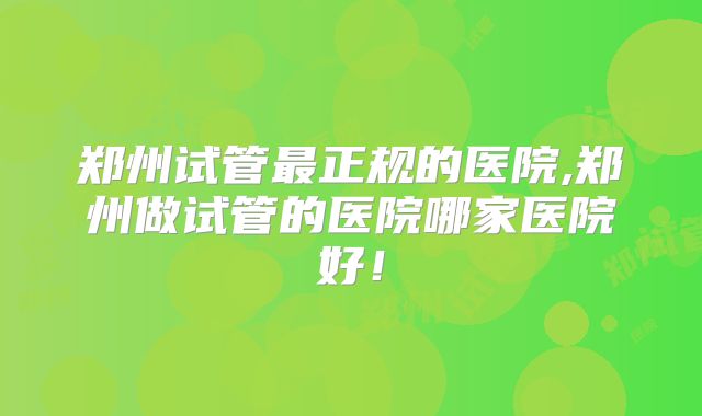 郑州试管最正规的医院,郑州做试管的医院哪家医院好!