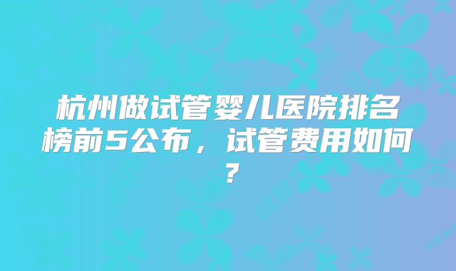 杭州做试管婴儿医院排名榜前5公布，试管费用如何？