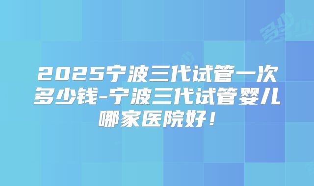 2025宁波三代试管一次多少钱-宁波三代试管婴儿哪家医院好！