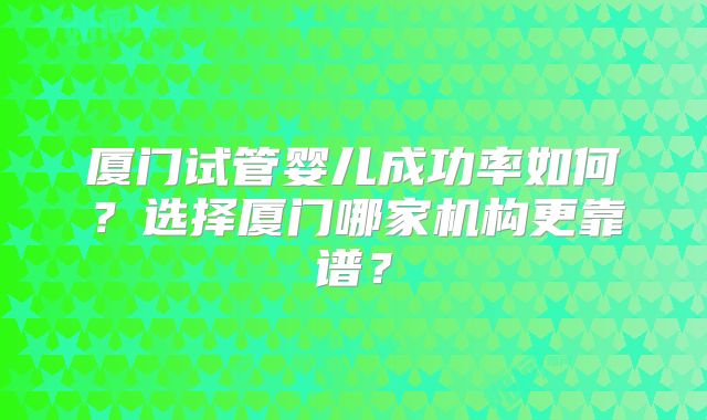 厦门试管婴儿成功率如何?选择厦门哪家机构更靠谱?