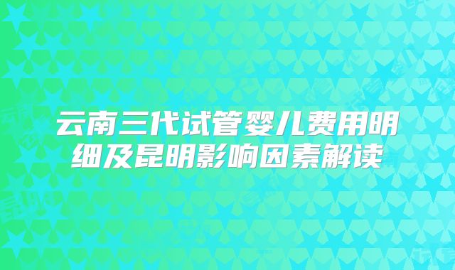 云南三代试管婴儿费用明细及昆明影响因素解读