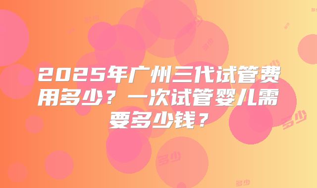 2025年广州三代试管费用多少？一次试管婴儿需要多少钱？