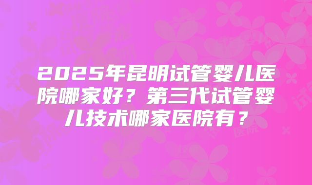 2025年昆明试管婴儿医院哪家好？第三代试管婴儿技术哪家医院有？