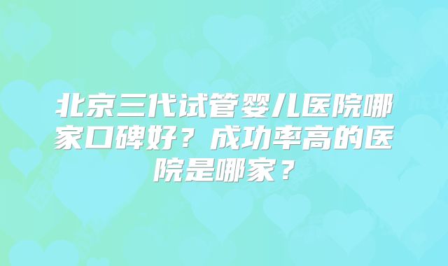 北京三代试管婴儿医院哪家口碑好？成功率高的医院是哪家？