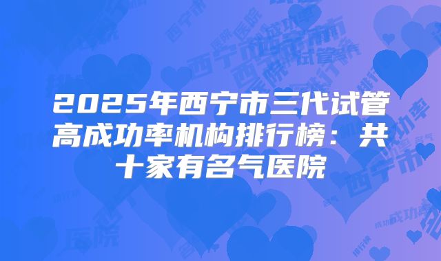 2025年西宁市三代试管高成功率机构排行榜：共十家有名气医院