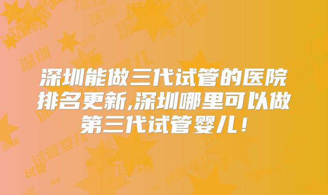 深圳能做三代试管的医院排名更新,深圳哪里可以做第三代试管婴儿!