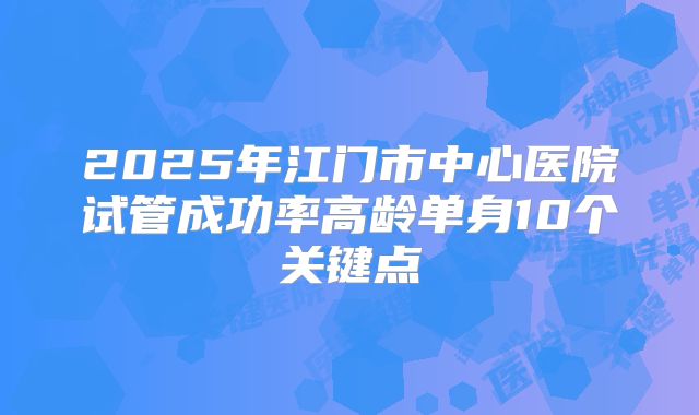 2025年江门市中心医院试管成功率高龄单身10个关键点