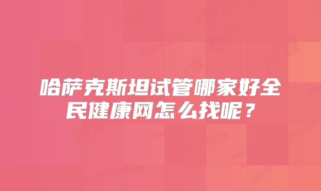 哈萨克斯坦试管哪家好全民健康网怎么找呢？