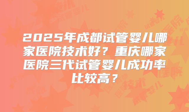 2025年成都试管婴儿哪家医院技术好？重庆哪家医院三代试管婴儿成功率比较高？