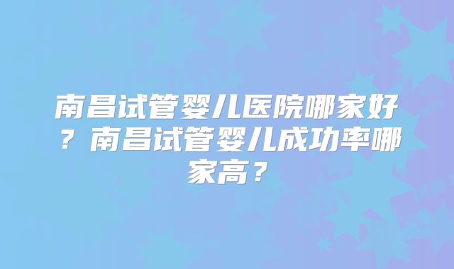 南昌试管婴儿医院哪家好?南昌试管婴儿成功率哪家高?