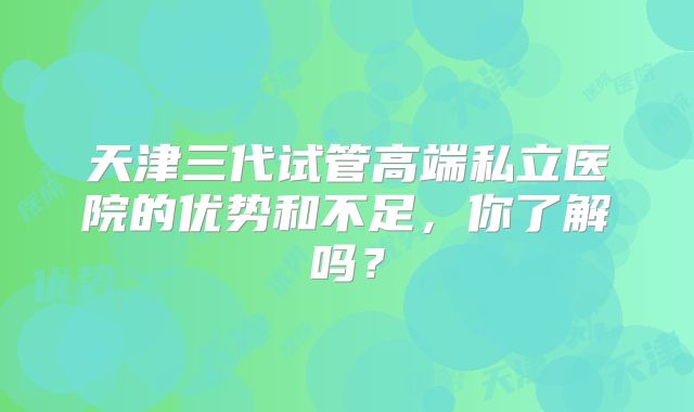 天津三代试管高端私立医院的优势和不足，你了解吗？