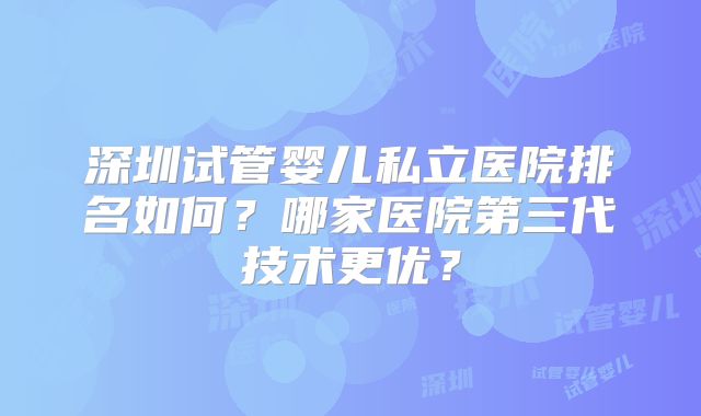 深圳试管婴儿私立医院排名如何?哪家医院第三代技术更优?