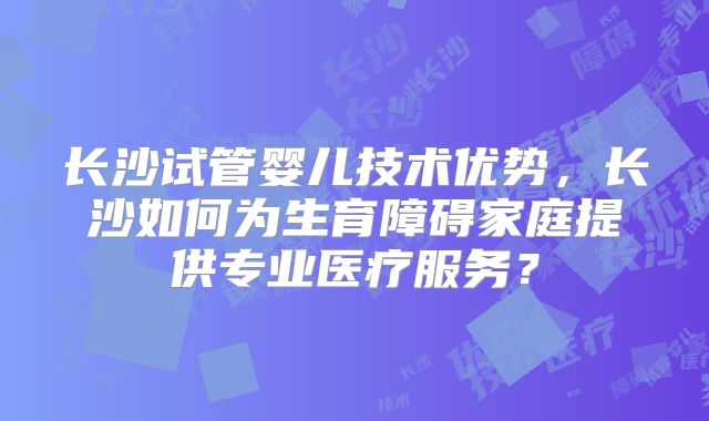 长沙试管婴儿技术优势,长沙如何为生育障碍家庭提供专业医疗服务?