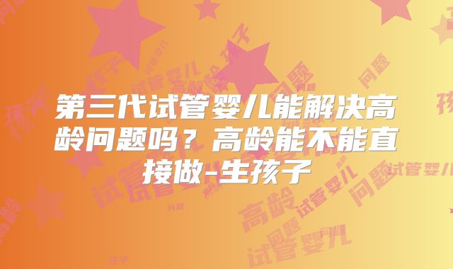 第三代试管婴儿能解决高龄问题吗?高龄能不能直接做-生孩子