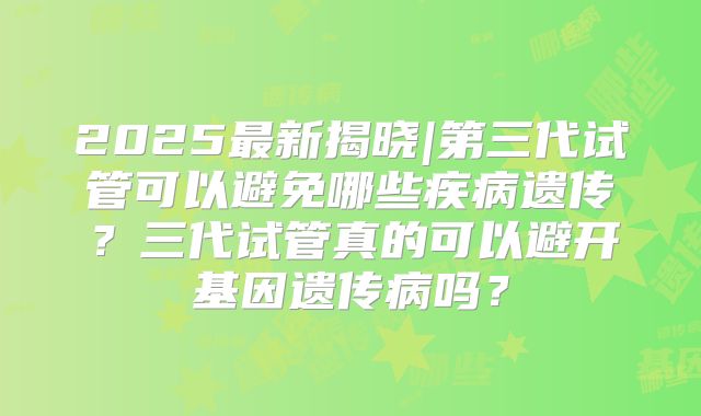 2025最新揭晓|第三代试管可以避免哪些疾病遗传?三代试管真的可以避开基因遗传病吗?