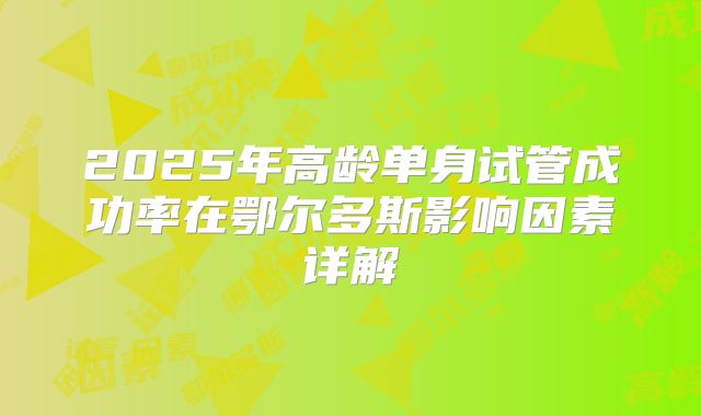 2025年高龄单身试管成功率在鄂尔多斯影响因素详解