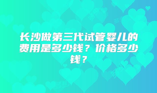 长沙做第三代试管婴儿的费用是多少钱?价格多少钱?
