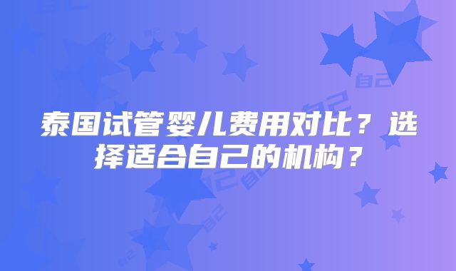 泰国试管婴儿费用对比?选择适合自己的机构?