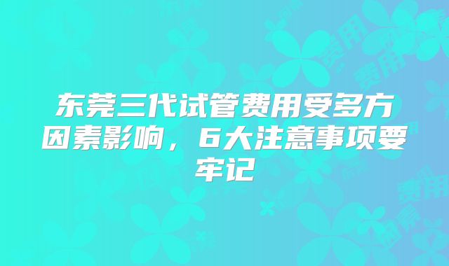 东莞三代试管费用受多方因素影响,6大注意事项要牢记