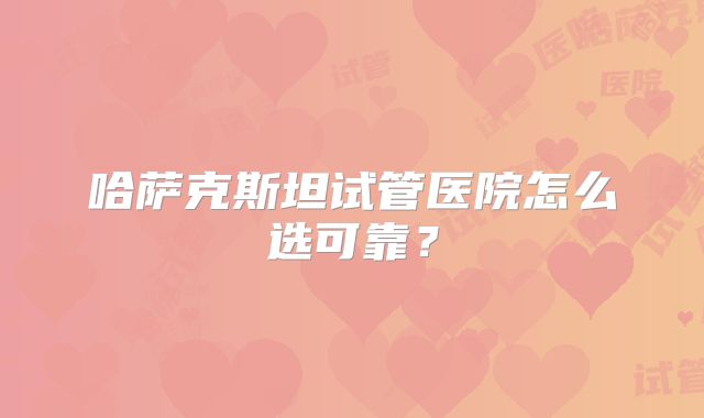 哈萨克斯坦试管医院怎么选可靠？