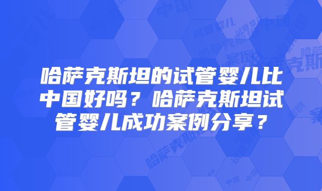 哈萨克斯坦的试管婴儿比中国好吗?哈萨克斯坦试管婴儿成功案例分享?