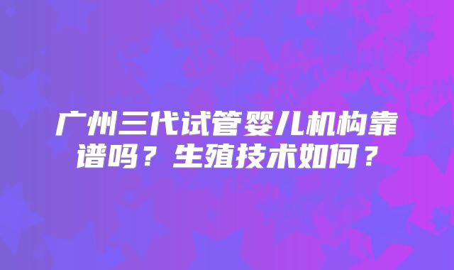 广州三代试管婴儿机构靠谱吗？生殖技术如何？