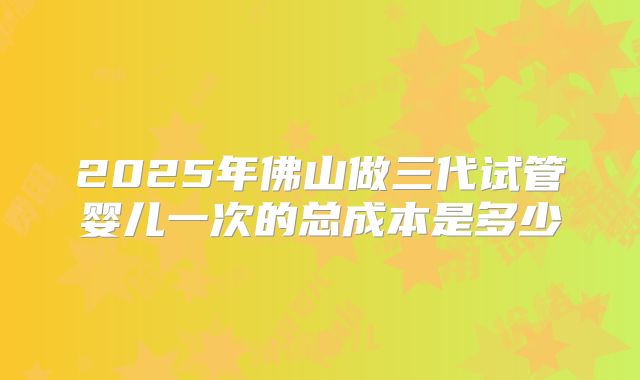 2025年佛山做三代试管婴儿一次的总成本是多少