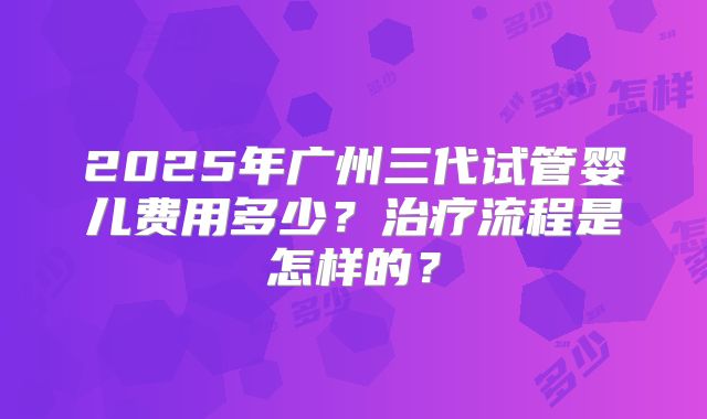 2025年广州三代试管婴儿费用多少?治疗流程是怎样的?