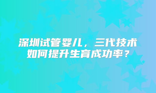 深圳试管婴儿,三代技术如何提升生育成功率?