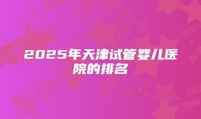 2025年天津试管婴儿医院的排名