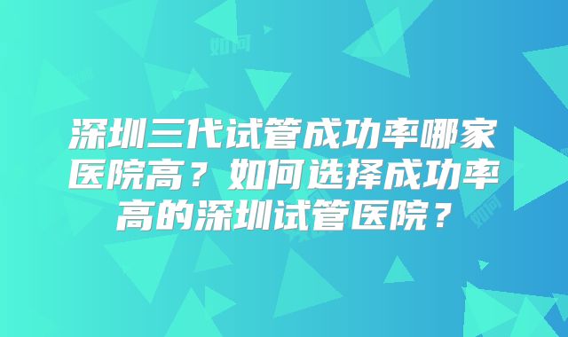 深圳三代试管成功率哪家医院高?如何选择成功率高的深圳试管医院?