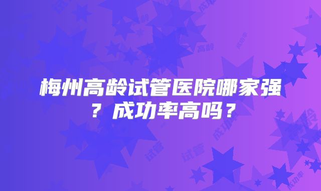 梅州高龄试管医院哪家强?成功率高吗?