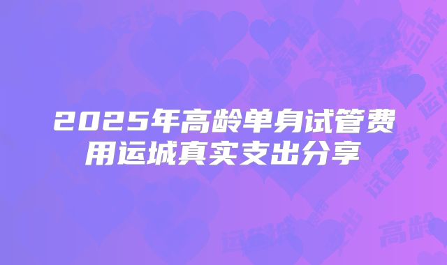 2025年高龄单身试管费用运城真实支出分享