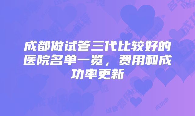 成都做试管三代比较好的医院名单一览，费用和成功率更新