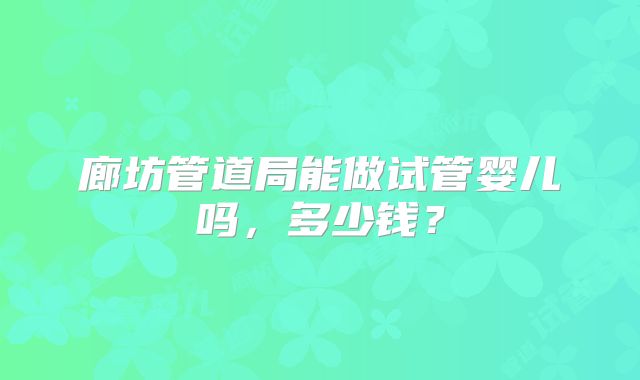 廊坊管道局能做试管婴儿吗,多少钱?