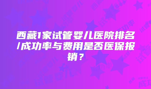 西藏1家试管婴儿医院排名/成功率与费用是否医保报销？