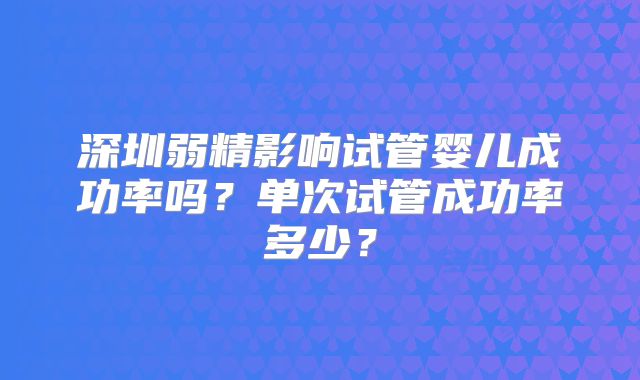 深圳弱精影响试管婴儿成功率吗?单次试管成功率多少?