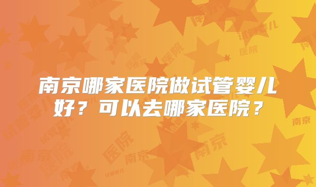 南京哪家医院做试管婴儿好?可以去哪家医院?