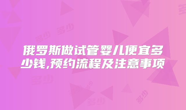 俄罗斯做试管婴儿便宜多少钱,预约流程及注意事项