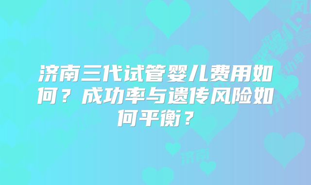 济南三代试管婴儿费用如何?成功率与遗传风险如何平衡?