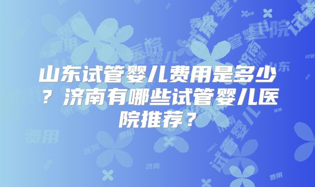 山东试管婴儿费用是多少?济南有哪些试管婴儿医院推荐?