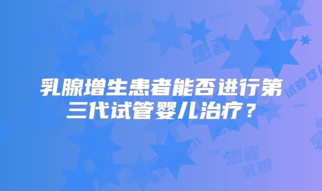 乳腺增生患者能否进行第三代试管婴儿治疗?