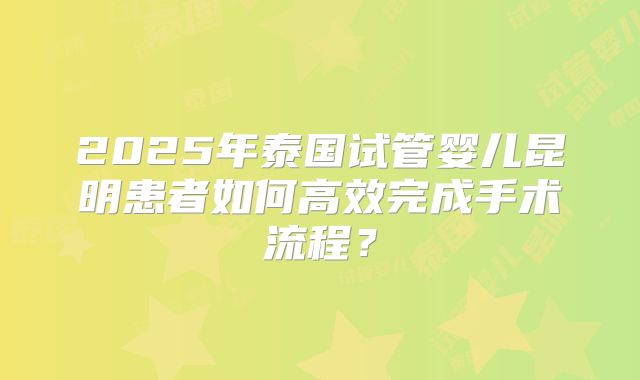 2025年泰国试管婴儿昆明患者如何高效完成手术流程？