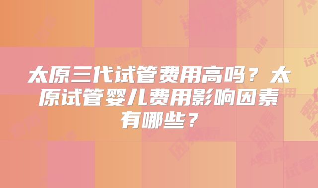 太原三代试管费用高吗？太原试管婴儿费用影响因素有哪些？
